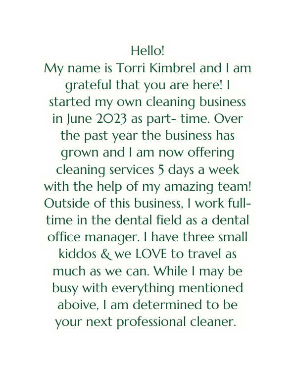 Hello My name is Torri Kimbrel and I am grateful that you are here I started my own cleaning business in June 2023 as part time Over the past year the business has grown and I am now offering cleaning services 5 days a week with the help of my amazing team Outside of this business I work full time in the dental field as a dental office manager I have three small kiddos we LOVE to travel as much as we can While I may be busy with everything mentioned aboive I am determined to be your next professional cleaner