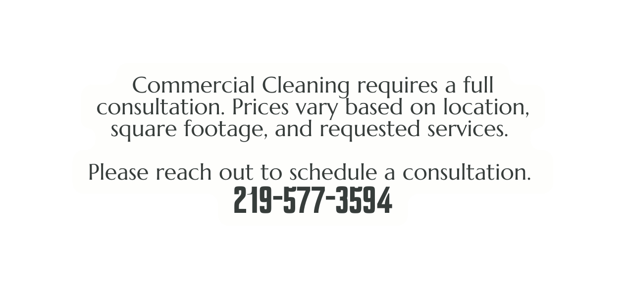 Commercial Cleaning requires a full consultation Prices vary based on location square footage and requested services Please reach out to schedule a consultation 219 577 3594