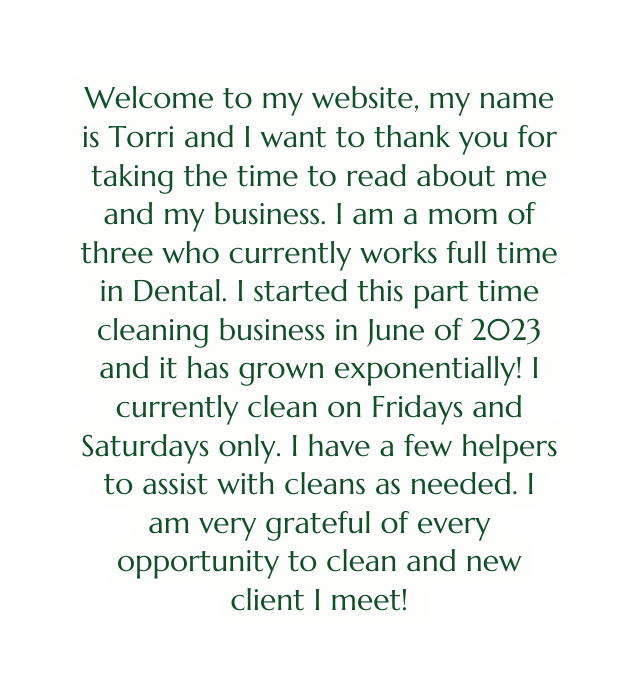 Welcome to my website my name is Torri and I want to thank you for taking the time to read about me and my business I am a mom of three who currently works full time in Dental I started this part time cleaning business in June of 2023 and it has grown exponentially I currently clean on Fridays and Saturdays only I have a few helpers to assist with cleans as needed I am very grateful of every opportunity to clean and new client I meet