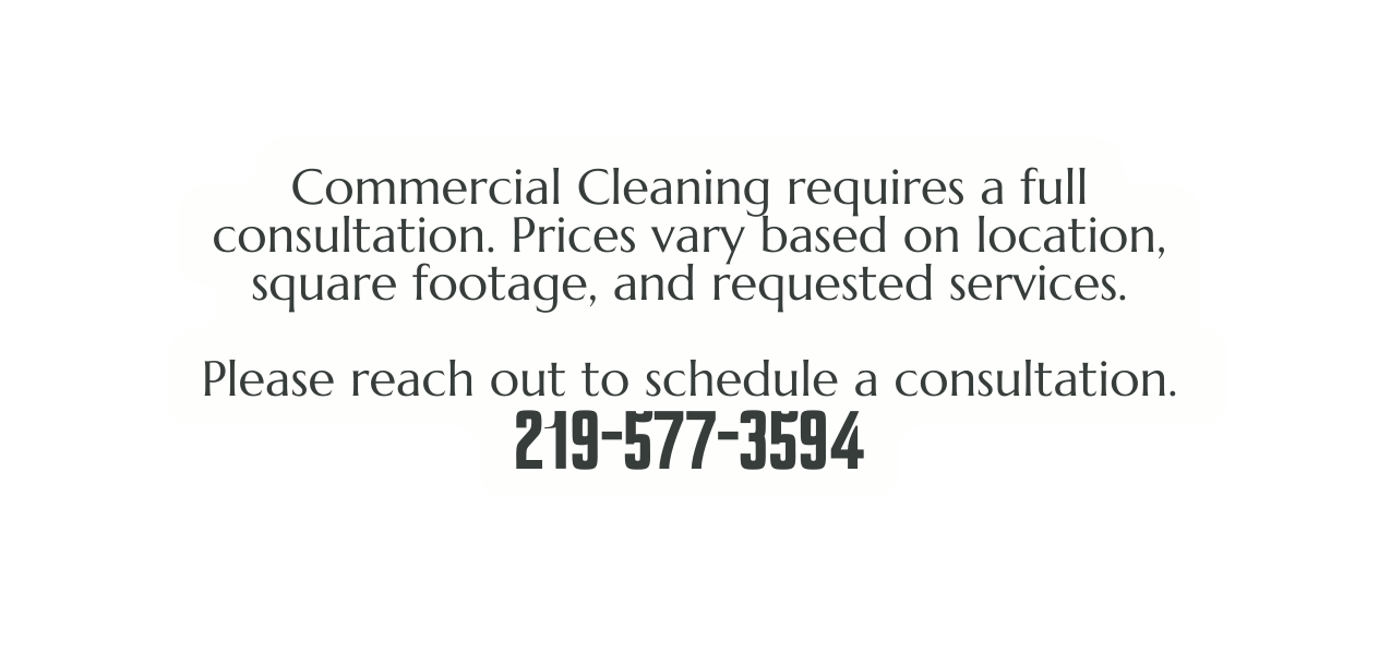 Commercial Cleaning requires a full consultation Prices vary based on location square footage and requested services Please reach out to schedule a consultation 219 577 3594